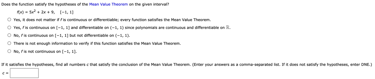 Does the function satisfy the hypotheses of the Mean Value Theorem on the given interval?
f(x)
5x2 + 2x + 9, [-1, 1]
Yes, it does not matter if f is continuous or differentiable; every function satisfies the Mean Value Theorem.
O Yes, f is continuous on [-1, 1] and differentiable on (-1, 1) since polynomials are continuous and differentiable on R.
O No, f is continuous on [-1, 1] but not differentiable on (-1, 1).
There is not enough information to verify if this function satisfies the Mean Value Theorem.
O No, f is not continuous on [-1, 1].
If it satisfies the hypotheses, find all numbers c that satisfy the conclusion of the Mean Value Theorem. (Enter your answers as a comma-separated list. If it does not satisfy the hypotheses, enter DNE.)
C =
