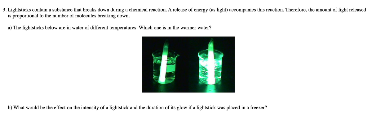 3. Lightsticks contain a substance that breaks down during a chemical reaction. A release of energy (as light) accompanies this reaction. Therefore, the amount of light released
is proportional to the number of molecules breaking down.
a) The lightsticks below are in water of different temperatures. Which one is in the warmer water?
b) What would be the effect on the intensity of a lightstick and the duration of its glow if a lightstick was placed in a freezer?
