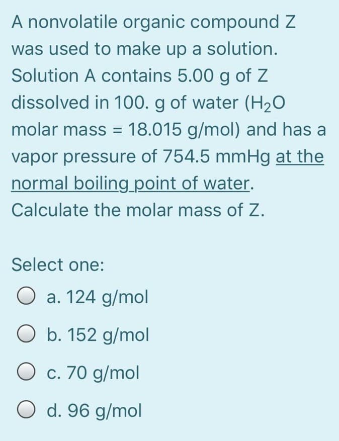 A nonvolatile organic compound Z
was used to make up a solution.
Solution A contains 5.00 g of Z
dissolved in 100. g of water (H2O
molar mass
= 18.015 g/mol) and has a
vapor pressure of 754.5 mmHg at the
normal boiling point of water.
Calculate the molar mass of Z.
Select one:
O a. 124 g/mol
O b. 152 g/mol
O c. 70 g/mol
O d. 96 g/mol
