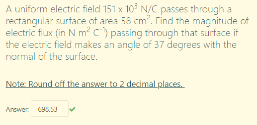 A uniform electric field 151 x 103 N/C passes through a
rectangular surface of area 58 cm². Find the magnitude of
electric flux (in N m² C-l) passing through that surface if
the electric field makes an angle of 37 degrees with the
normal of the surface.
Note: Round off the answer to 2 decimal places.
Answer: 698.53
