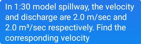 In 1:30 model spillway, the velocity
and discharge are 2.0 m/sec and
2.0 m/sec respectively. Find the
corresponding velocity
