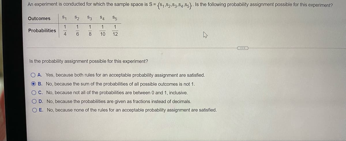 An experiment is conducted for which the sample space is S= {s, s, S,,s,S5}. Is the following probability assignment possible for this experiment?
Outcomes
S1
S2
S3
SA
$5
1
Probabilities
1
1
4
8
10
12
Is the probability assignment possible for this experiment?
O A. Yes, because both rules for an acceptable probability assignment are satisfied.
O B. No, because the sum of the probabilities of all possible outcomes is not 1.
O C. No, because not all of the probabilities are between 0 and 1, inclusive.
O D. No, because the probabilities are given as fractions instead of decimals.
O E. No, because none of the rules for an acceptable probability assignment are satisfied.
