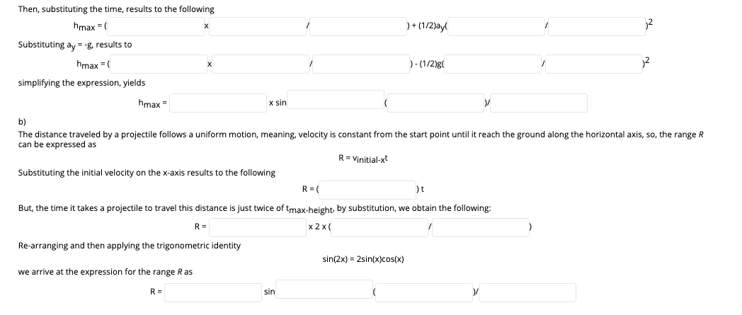 Then, substituting the time, results to the following
hmax = (
)+ (1/2)ayl
2
Substituting ay = -g, results to
hmax =(
)- (1/2)g(
simplifying the expression, yields
hmax =
x sin
b)
The distance traveled by a projectile follows a uniform motion, meaning, velocity is constant from the start point until it reach the ground along the horizontal axis, so, the range R
can be expressed as
R= Vinitial-xt
Substituting the initial velocity on the x-axis results to the following
R = (
)t
But, the time it takes a projectile to travel this distance is just twice of tmax-height by substitution, we obtain the following:
R =
x 2 x (
Re-arranging and then applying the trigonometric identity
sin(2x) = 2sin(x)cos(x)
we arrive at the expression for the range Ras
R=
sin
