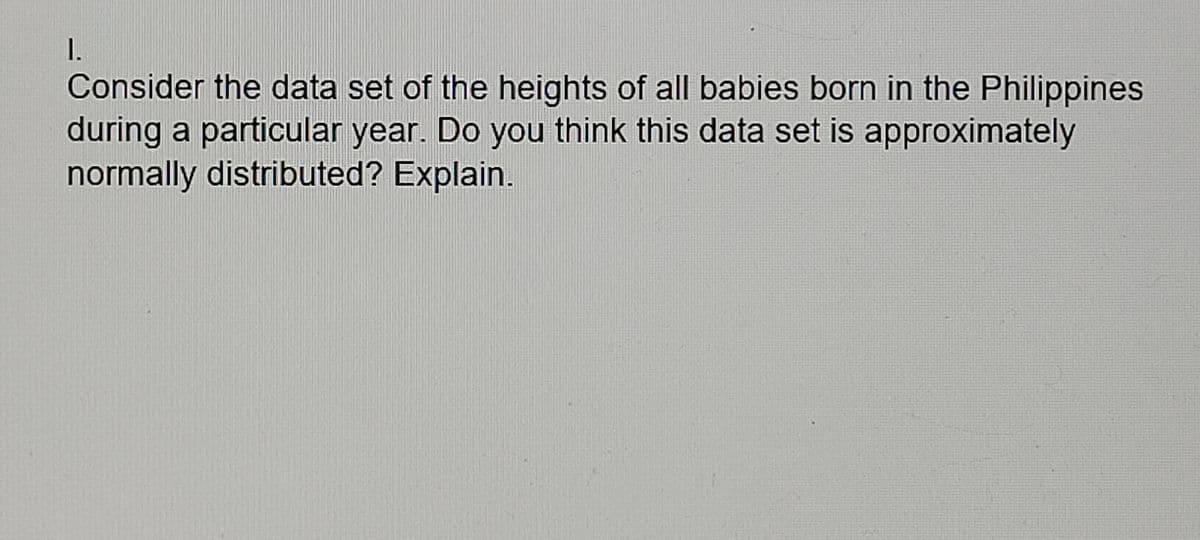 I.
Consider the data set of the heights of all babies born in the Philippines
during a particular year. Do you think this data set is approximately
normally distributed? Explain.