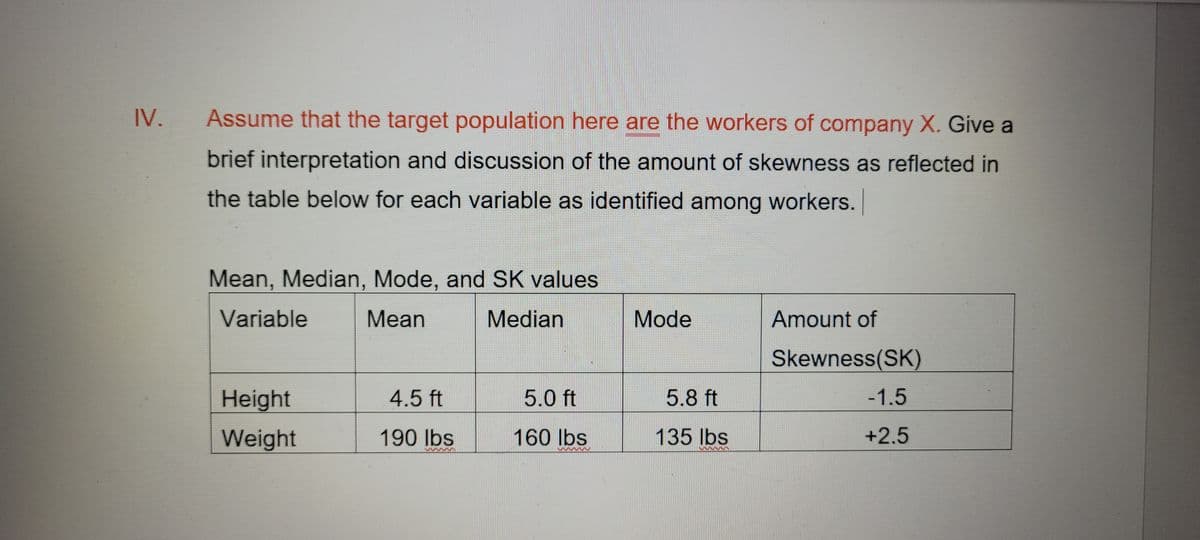 IV.
Assume that the target population here are the workers of company X. Give a
brief interpretation and discussion of the amount of skewness as reflected in
the table below for each variable as identified among workers.
Mean, Median, Mode, and SK values
Variable
Mean
Median
Mode
Amount of
Skewness(SK)
Height
-1.5
Weight
+2.5
4.5 ft
190 lbs
s
5.0 ft
160 lbs
3333333333
5.8 ft
135 lbs
www33