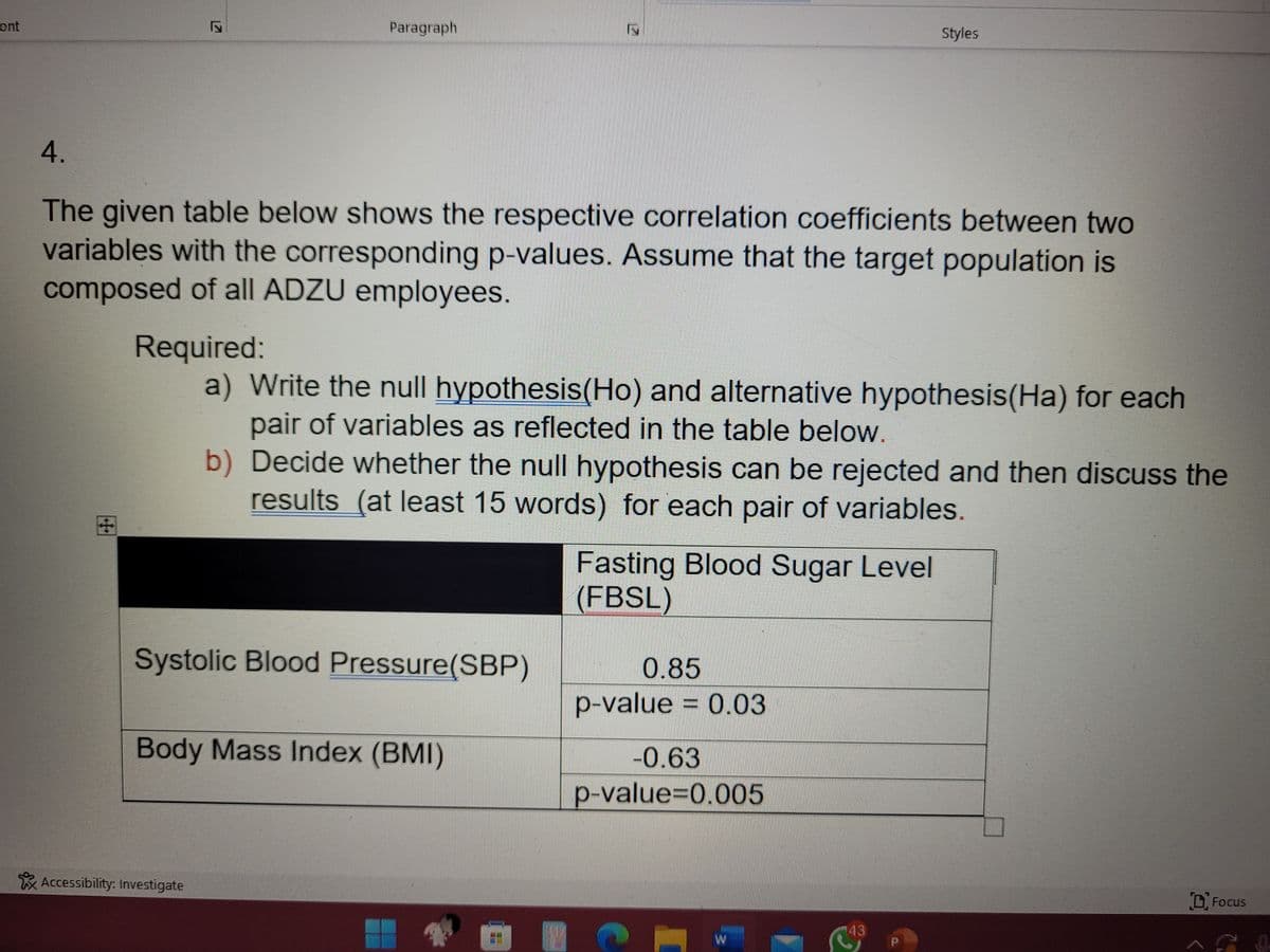 ont
Paragraph
Styles
4.
The given table below shows the respective correlation coefficients between two
variables with the corresponding p-values. Assume that the target population is
composed of all ADZU employees.
Required:
a) Write the null hypothesis(Ho) and alternative hypothesis (Ha) for each
pair of variables as reflected in the table below.
b) Decide whether the null hypothesis can be rejected and then discuss the
results (at least 15 words) for each pair of variables.
Fasting Blood Sugar Level
(FBSL)
Systolic Blood Pressure (SBP)
0.85
p-value = 0.03
Body Mass Index (BMI)
-0.63
p-value=0.005
Focus
W
Accessibility: Investigate
17
17
43