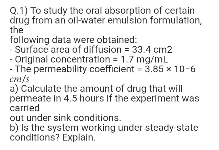 Q.1) To study the oral absorption of certain
drug from an oil-water emulsion formulation,
the
following data were obtained:
- Surface area of diffusion = 33.4 cm2
- Original concentration = 1.7 mg/mL
- The permeability coefficient = 3.85 x 10-6
cm/s
a) Calculate the amount of drug that will
permeate in 4.5 hours if the experiment was
carried
out under sink conditions.
b) Is the system working under steady-state
conditions? Explain.

