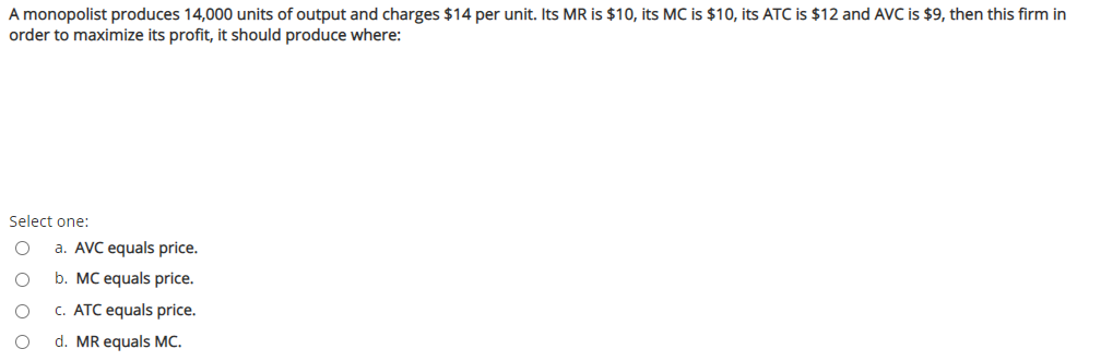 A monopolist produces 14,000 units of output and charges $14 per unit. Its MR is $10, its MC is $10, its ATC is $12 and AVC is $9, then this firm in
order to maximize its profit, it should produce where:
Select one:
a. AVC equals price.
b. MC equals price.
c. ATC equals price.
d. MR equals MC.
