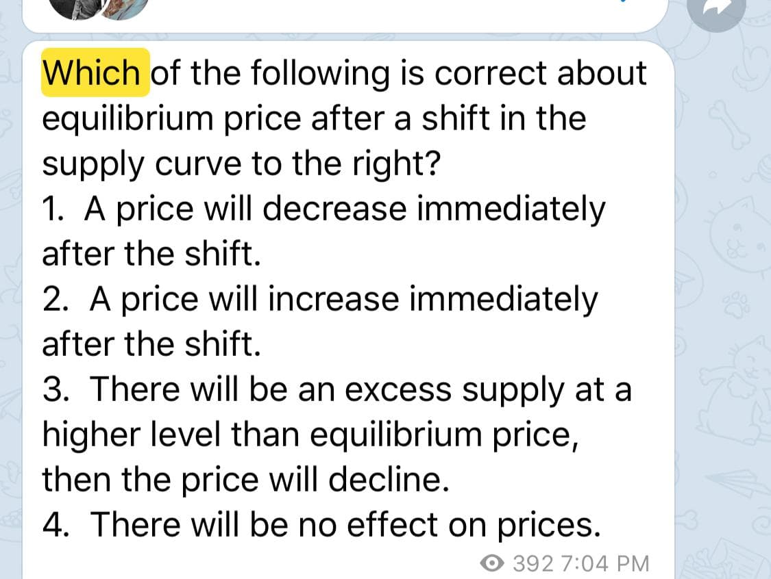Which of the following is correct about
equilibrium price after a shift in the
supply curve to the right?
1. A price will decrease immediately
after the shift.
2. A price will increase immediately
after the shift.
3. There will be an excess supply at a
higher level than equilibrium price,
then the price will decline.
4. There will be no effect on prices.
392 7:04 PM
