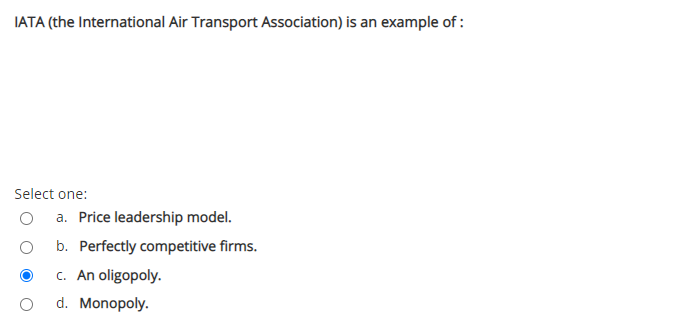 IATA (the International Air Transport Association) is an example of :
Select one:
a. Price leadership model.
b. Perfectly competitive firms.
c. An oligopoly.
d. Monopoly.
