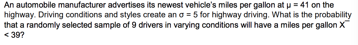 An automobile manufacturer advertises its newest vehicle's miles per gallon at u = 41 on the
highway. Driving conditions and styles create an o = 5 for highway driving. What is the probability
that a randomly selected sample of 9 drivers in varying conditions will have a miles per gallon X
< 39?
