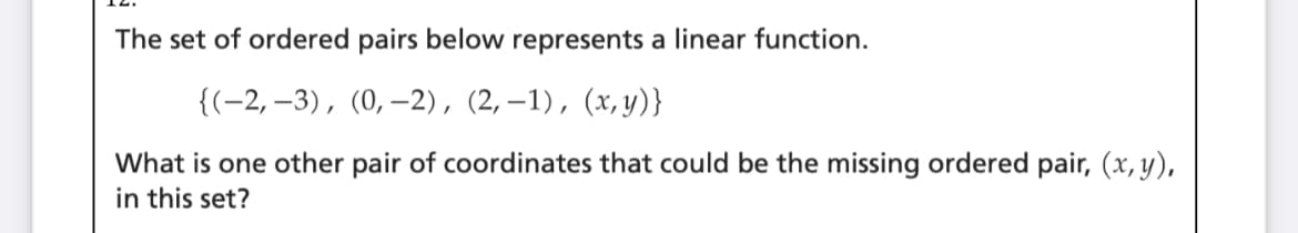 The set of ordered pairs below represents a linear function.
{(-2, –3), (0,–2), (2,–1), (x,y)}
What is one other pair of coordinates that could be the missing ordered pair, (x, y),
in this set?
