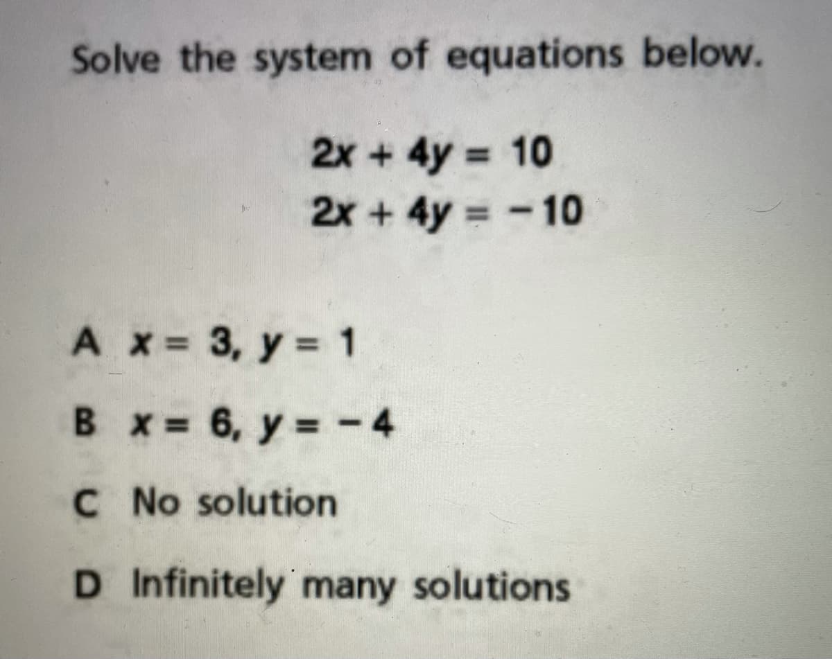 Solve the system of equations below.
2x + 4y = 10
2x + 4y = -10
A x 3, y = 1
%3D
B x= 6, y = -4
= - 4
C No solution
D Infinitely many solutions
