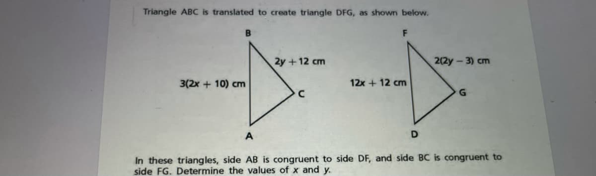 Triangle ABC is translated to create triangle DFG, as shown below.
2y +12 cm
2(2y-3) cm
3(2x + 10) cm
12x + 12 cm
In these triangles, side AB is congruent to side DF, and side BC is congruent to
side FG. Determine the values of x and y.
