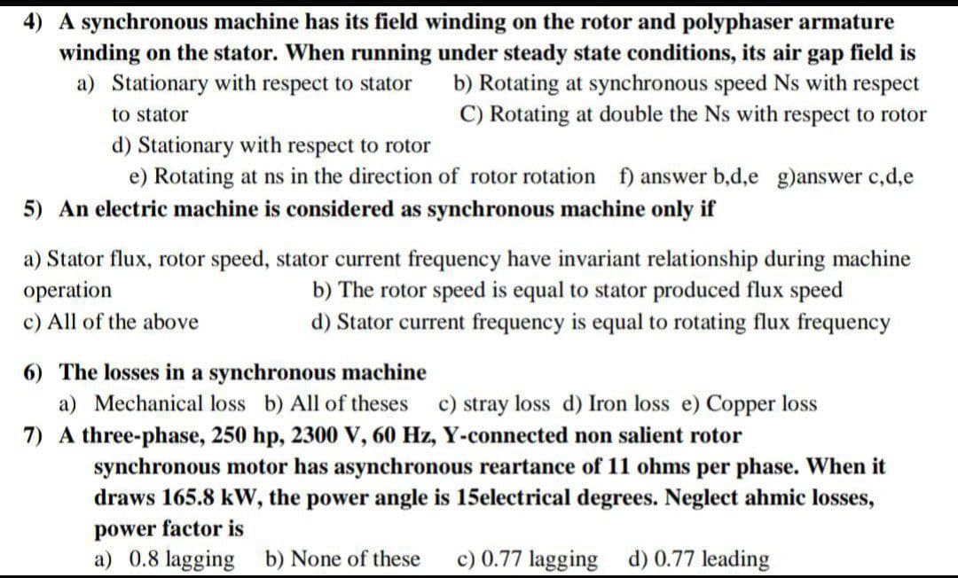4) A synchronous machine has its field winding on the rotor and polyphaser armature
winding on the stator. When running under steady state conditions, its air gap field is
b) Rotating at synchronous speed Ns with respect
C) Rotating at double the Ns with respect to rotor
a) Stationary with respect to stator
to stator
d) Stationary with respect to rotor
e) Rotating at ns in the direction of rotor rotation f) answer b,d,e g)answer c,d,e
5) An electric machine is considered as synchronous machine only if
a) Stator flux, rotor speed, stator current frequency have invariant relationship during machine
operation
c) All of the above
b) The rotor speed is equal to stator produced flux speed
d) Stator current frequency is equal to rotating flux frequency
6) The losses in a synchronous machine
a) Mechanical loss b) All of theses
c) stray loss d) Iron loss e) Copper loss
7) A three-phase, 250 hp, 2300 V, 60 Hz, Y-connected non salient rotor
synchronous motor has asynchronous reartance of 11 ohms per phase. When it
draws 165.8 kW, the power angle is 15electrical degrees. Neglect ahmic losses,
power factor is
a) 0.8 lagging b) None of these
c) 0.77 lagging d) 0.77 leading
