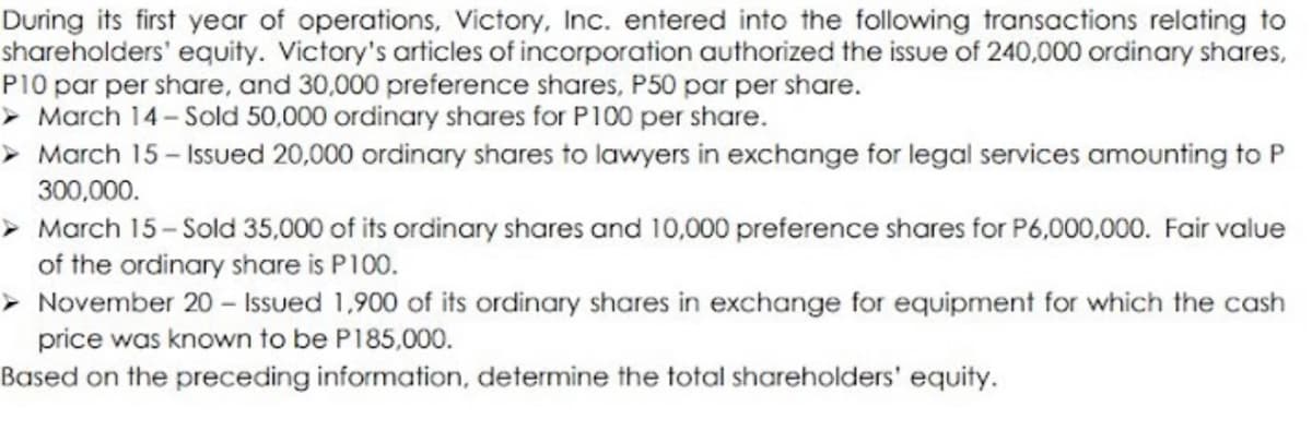 During its first year of operations, Victory, Inc. entered into the following transactions relating to
shareholders' equity. Victory's articles of incorporation authorized the issue of 240,000 ordinary shares,
P10 par per share, and 30,000 preference shares, P50 par per share.
> March 14-Sold 50,000 ordinary shares for P100 per share.
> March 15- Issued 20,000 ordinary shares to lawyers in exchange for legal services amounting to P
300,000.
> March 15- Sold 35,000 of its ordinary shares and 10,000 preference shares for P6,000,000. Fair value
of the ordinary share is P100.
> November 20 – Issued 1,900 of its ordinary shares in exchange for equipment for which the cash
price was known to be P185,000.
Based on the preceding information, determine the total shareholders' equity.
