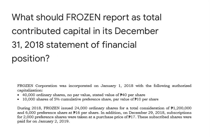 What should FROZEN report as total
contributed capital in its December
31, 2018 statement of financial
position?
FROZEN Corporation was incorporated on January 1, 2018 with the following authorized
capitalization:
• 40,000 ordinary shares, no par value, stated value of P40 per share
• 10,000 shares of 5% cumulative preference share, par value of P10 per share
During 2018, FROZEN issued 24,000 ordinary shares for a total consideration of P1,200,000
and 6,000 preference share at P16 per share. In addition, on December 29, 2018, subscriptions
for 2,000 preference shares were taken at a purchase price of P17. These subscribed shares were
paid for on January 2, 2019.
