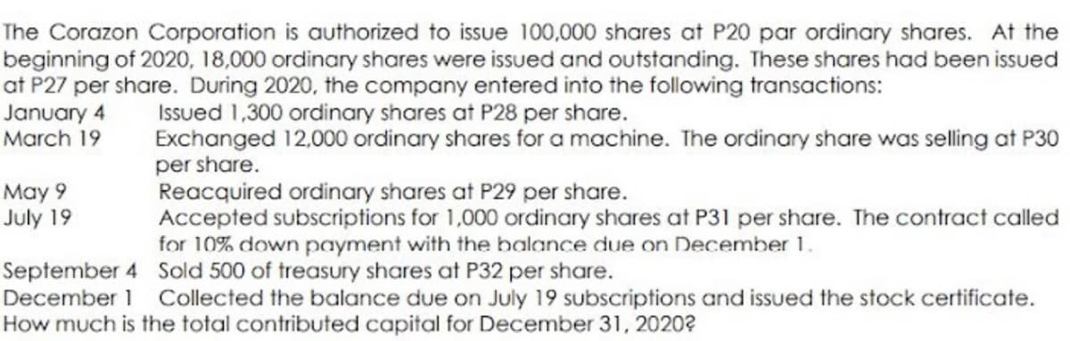 The Corazon Corporation is authorized to issue 100,000 shares at P20 par ordinary shares. At the
beginning of 2020, 18,000 ordinary shares were issued and outstanding. These shares had been issued
at P27 per share. During 2020, the company entered into the following transactions:
January 4
March 19
Issued 1,300 ordinary shares at P28 per share.
Exchanged 12,000 ordinary shares for a machine. The ordinary share was selling at P30
per share.
Reacquired ordinary shares at P29 per share.
Accepted subscriptions for 1,000 ordinary shares at P31 per share. The contract called
for 10% down payment with the balance due on December 1.
May 9
July 19
September 4 Sold 500 of treasury shares at P32 per share.
December 1 Collected the balance due on July 19 subscriptions and issued the stock certificate.
How much is the total contributed capital for December 31, 2020?
