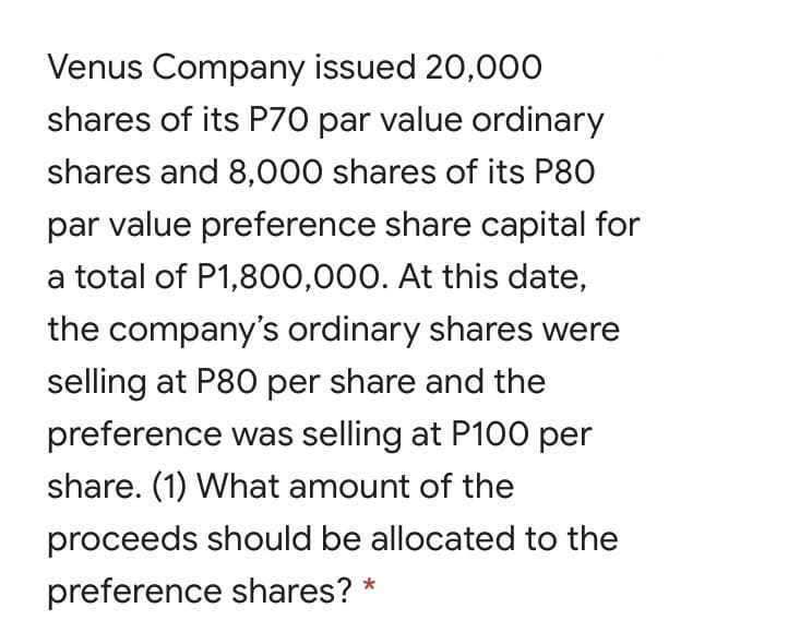 Venus Company issued 20,00O
shares of its P70 par value ordinary
shares and 8,000 shares of its P80
par value preference share capital for
a total of P1,8O0,000. At this date,
the company's ordinary shares were
selling at P80 per share and the
preference was selling at P100 per
share. (1) What amount of the
proceeds should be allocated to the
preference shares?
