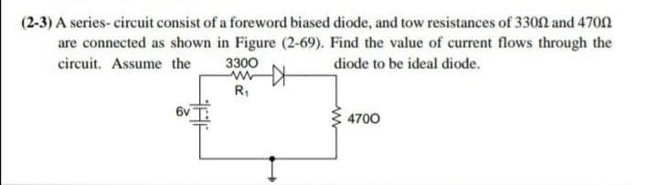 (2-3) A series- circuit consist of a foreword biased diode, and tow resistances of 3300 and 4700
are connected as shown in Figure (2-69). Find the value of current flows through the
circuit. Assume the
3300
ww
R1
diode to be ideal diode.
6v
4700

