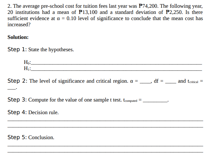 2. The average pre-school cost for tuition fees last year was P74,200. The following year,
20 institutions had a mean of P13,100 and a standard deviation of P2,250. Is there
sufficient evidence at a = 0.10 level of significance to conclude that the mean cost has
increased?
Solution:
Step 1: State the hypotheses.
Ho:.
H:
Step 2: The level of significance and critical region. a =
df =
and teritical =
Step 3: Compute for the value of one sample t test. teomputed
Step 4: Decision rule.
Step 5: Conclusion.
