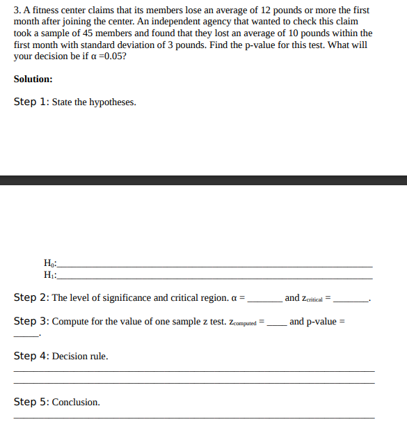 3. A fitness center claims that its members lose an average of 12 pounds or more the first
month after joining the center. An independent agency that wanted to check this claim
took a sample of 45 members and found that they lost an average of 10 pounds within the
first month with standard deviation of 3 pounds. Find the p-value for this test. What will
your decision be if a =0.05?
Solution:
Step 1: State the hypotheses.
Step 2: The level of significance and critical region. a =,
and zeritical =
Step 3: Compute for the value of one sample z test. zcomguted =
and p-value =
Step 4: Decision rule.
Step 5: Conclusion.
