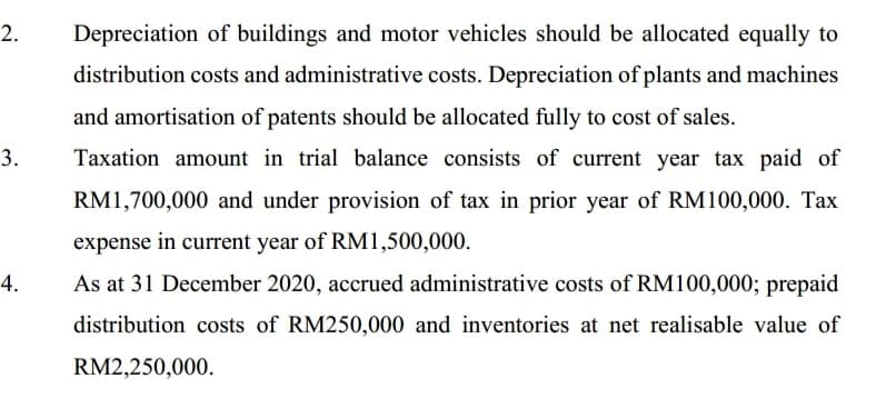 2.
Depreciation of buildings and motor vehicles should be allocated equally to
distribution costs and administrative costs. Depreciation of plants and machines
and amortisation of patents should be allocated fully to cost of sales.
3.
Taxation amount in trial balance consists of current year tax paid of
RM1,700,000 and under provision of tax in prior year of RM100,000. Tax
expense in current year of RM1,500,000.
4.
As at 31 December 2020, accrued administrative costs of RM100,000; prepaid
distribution costs of RM250,000 and inventories at net realisable value of
RM2,250,000.
