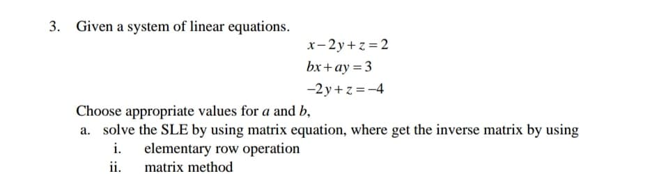 3. Given a system of linear equations.
x-2y+z = 2
bx+ay = 3
-2y+z = -4
Choose appropriate values for a and b,
a. solve the SLE by using matrix equation, where get the inverse matrix by using
i.
elementary row operation
ii.
matrix method
