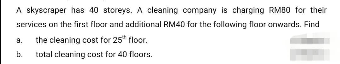 A skyscraper has 40 storeys. A cleaning company is charging RM80 for their
services on the first floor and additional RM40 for the following floor onwards. Find
a.
the cleaning cost for 25th floor.
b.
total cleaning cost for 40 floors.
