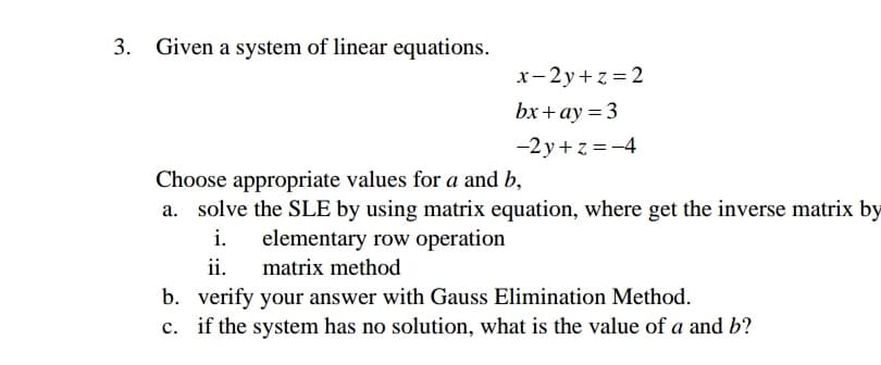 3. Given a system of linear equations.
x-2y+z = 2
bx+ay = 3
-2y+z = -4
Choose appropriate values for a and b,
a. solve the SLE by using matrix equation, where get the inverse matrix by
i.
elementary row operation
ii.
matrix method
b. verify your answer with Gauss Elimination Method.
c. if the system has no solution, what is the value of a and b?
