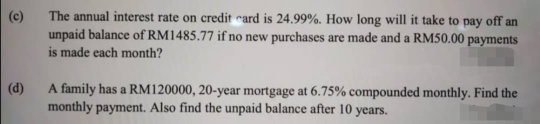 |(c)
The annual interest rate on credit card is 24.99%. How long will it take to pay off an
unpaid balance of RM1485.77 if no new purchases are made and a RM50.00 payments
is made each month?
|(d)
A family has a RM120000, 20-year mortgage at 6.75% compounded monthly. Find the
monthly payment. Also find the unpaid balance after 10 years.

