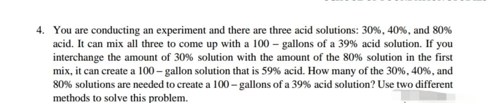 4. You are conducting an experiment and there are three acid solutions: 30%, 40%, and 80%
acid. It can mix all three to come up with a 100 – gallons of a 39% acid solution. If you
interchange the amount of 30% solution with the amount of the 80% solution in the first
mix, it can create a 100 – gallon solution that is 59% acid. How many of the 30%, 40%, and
80% solutions are needed to create a 100 – gallons of a 39% acid solution? Use two different
methods to solve this problem.
