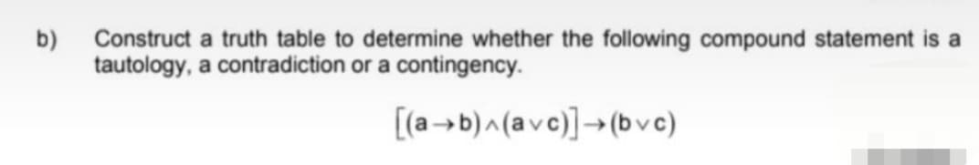 b)
Construct a truth table to determine whether the following compound statement is a
tautology, a contradiction or a contingency.
[(a→b)^(avc)]→(bvc)
