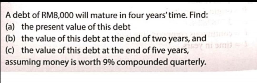 A debt of RM8,000 will mature in four years'time. Find:
(a) the present value of this debt
(b) the value of this debt at the end of two years, and
(c) the value of this debt at the end of five years,
assuming money is worth 9% compounded quarterly.
