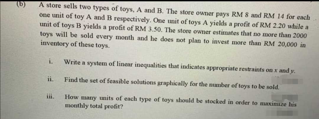 (b)
A store sells two types of toys, A and B. The store owner pays RM 8 and RM 14 for each
one unit of toy A and B respectively. One unit of toys A yields a profit of RM 2.20 while a
unit of toys B yields a profit of RM 3.50. The store owner estimates that no more than 2000
toys will be sold every month and he does not plan to invest more than RM 20,000 in
inventory of these toys.
i.
Write a system of linear inequalities that indicates appropriate restraints on x and y.
ii.
Find the set of feasible solutions graphically for the number of toys to be sold.
How many units of each type of toys should be stocked in order to maximize his
monthly total profit?
111.
