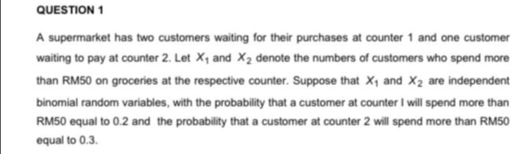 QUESTION 1
A supermarket has two customers waiting for their purchases at counter 1 and one customer
waiting to pay at counter 2. Let X1 and X2 denote the numbers of customers who spend more
than RM50 on groceries at the respective counter. Suppose that X1 and X2 are independent
binomial random variables, with the probability that a customer at counter I will spend more than
RM50 equal to 0.2 and the probability that a customer at counter 2 will spend more than RM50
equal to 0.3.
