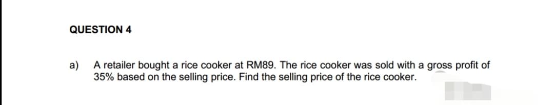 QUESTION 4
a)
A retailer bought a rice cooker at RM89. The rice cooker was sold with a gross profit of
35% based on the selling price. Find the selling price of the rice cooker.