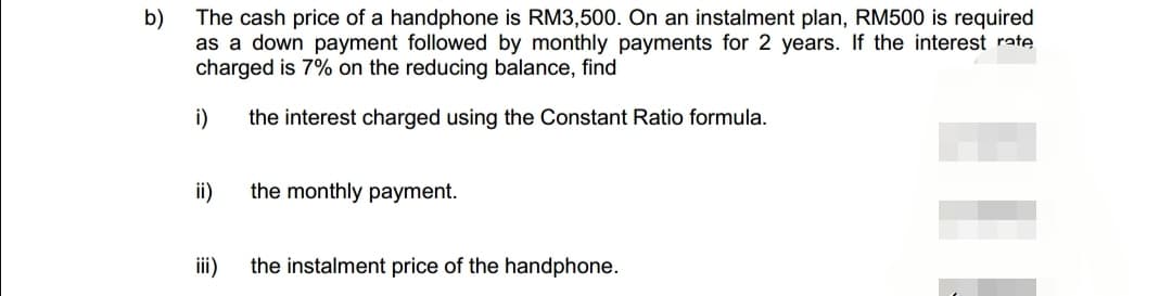 b)
The cash price of a handphone is RM3,500. On an instalment plan, RM500 is required
as a down payment followed by monthly payments for 2 years. If the interest rate
charged is 7% on the reducing balance, find
the interest charged using the Constant Ratio formula.
i)
ii)
iii)
the monthly payment.
the instalment price of the handphone.