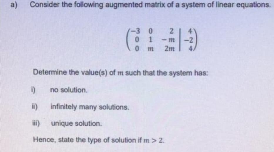 a)
Consider the following augmented matrix of a system of linear equations.
(出
-3 0 2
0 1
0 m
4.
-m
2m
Determine the value(s) of m such that the system has:
no solution.
i) infinitely many solutions.
ii) unique solution.
Hence, state the type of solution if m > 2.
