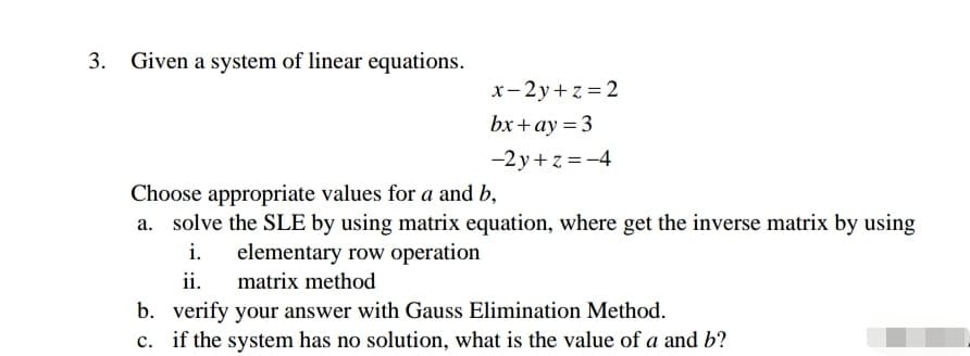3. Given a system of linear equations.
x- 2y+z = 2
bx+ ay = 3
-2 y+ z =-4
Choose appropriate values for a and b,
a. solve the SLE by using matrix equation, where get the inverse matrix by using
i.
elementary row operation
ii.
matrix method
b. verify your answer with Gauss Elimination Method.
if the system has no solution, what is the value of a and b?
