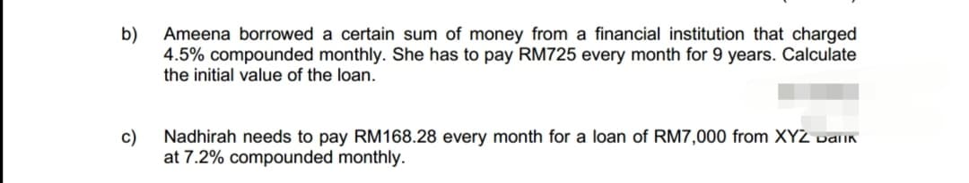 b)
Ameena borrowed a certain sum of money from a financial institution that charged
4.5% compounded monthly. She has to pay RM725 every month for 9 years. Calculate
the initial value of the loan.
c)
Nadhirah needs to pay RM168.28 every month for a loan of RM7,000 from XYZ Dallk
at 7.2% compounded monthly.