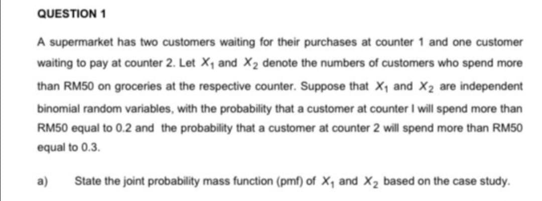 QUESTION 1
A supermarket has two customers waiting for their purchases at counter 1 and one customer
waiting to pay at counter 2. Let X1 and X2 denote the numbers of customers who spend more
than RM50 on groceries at the respective counter. Suppose that X1 and X2 are independent
binomial random variables, with the probability that a customer at counter I will spend more than
RM50 equal to 0.2 and the probability that a customer at counter 2 will spend more than RM50
equal to 0.3.
a)
State the joint probability mass function (pmf) of X, and X2 based on the case study.
