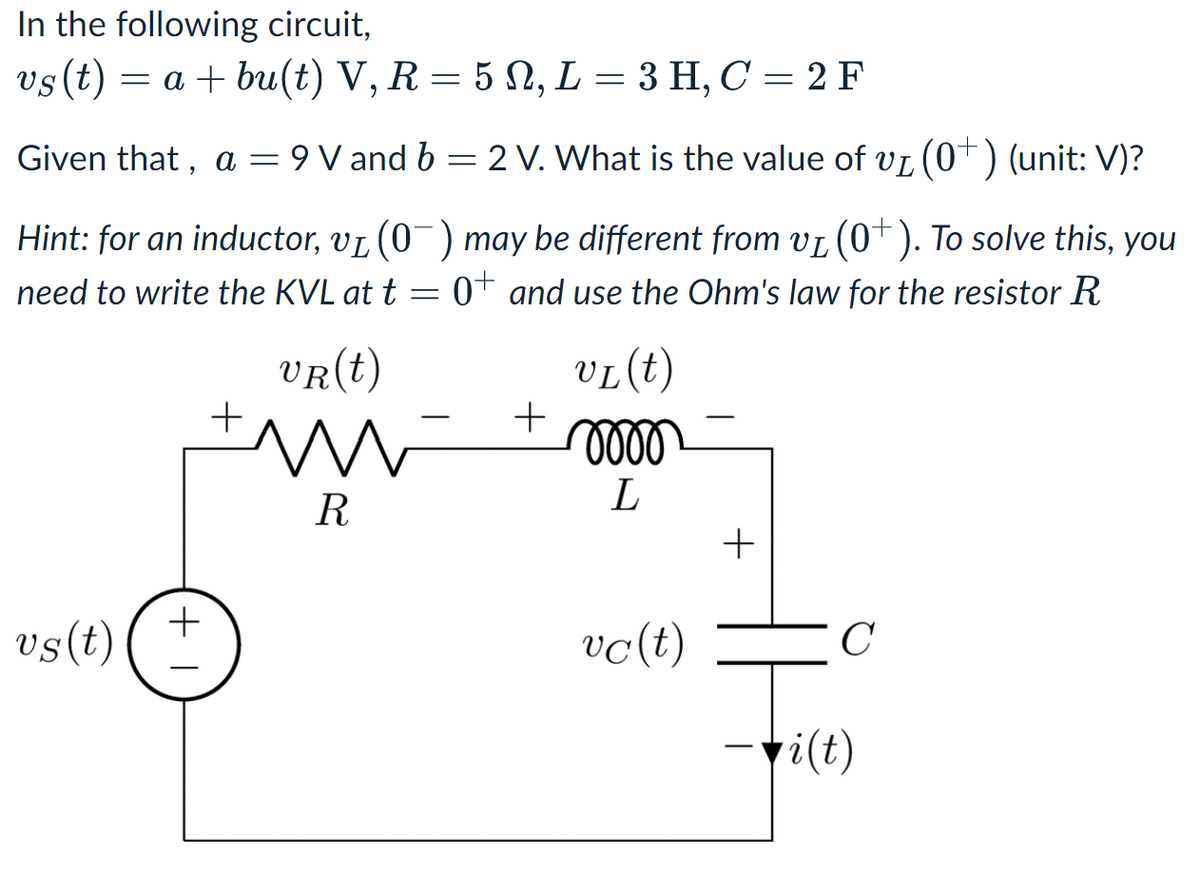 In the following circuit,
vs (t) = a + bu(t) V, R = 5, L= 3 H, C = 2 F
Given that, a = = 9 V and b = 2 V. What is the value of v₁ (0+) (unit: V)?
Hint: for an inductor, v₁ (0¯) may be different from vå (0+). To solve this, you
need to write the KVL at t = 0+ and use the Ohm's law for the resistor R
vs (t)
+ I
+
VR (t)
m
R
+
VL (t)
mooo
L
vc (t)
+
C
i(t)