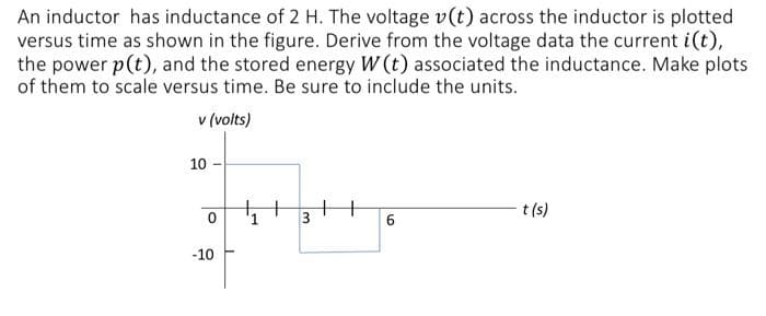 An inductor has inductance of 2 H. The voltage v(t) across the inductor is plotted
versus time as shown in the figure. Derive from the voltage data the current i(t),
the power p(t), and the stored energy W (t) associated the inductance. Make plots
of them to scale versus time. Be sure to include the units.
v (volts)
10-
I
0
-10
₁+ H
3
6
t (s)