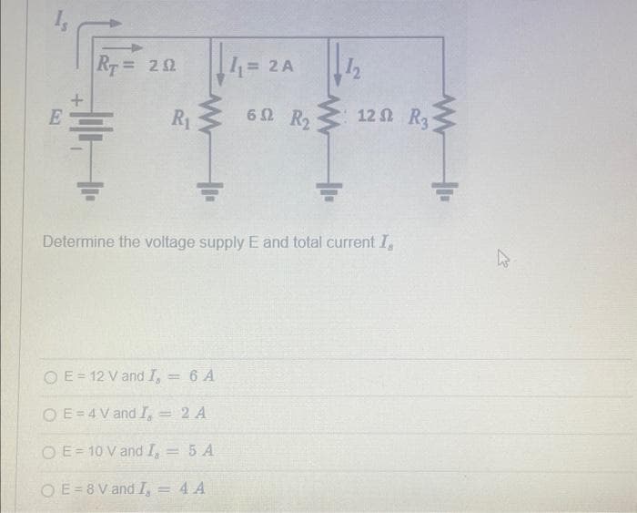 E
+
RT = 202
R₁
+₁.
4₁ = 2A
O E= 12 V and I, = 6 A
OE=4 V and I, 2 A
OE-10 V and I, = 5 A
OE=8V and I, = 4 A
62 R₂
12
Determine the voltage supply E and total current I,
12 St. R₂
MI