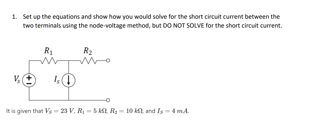 1. Set up the equations and show how you would solve for the short circuit current between the
two terminals using the node-voltage method, but DO NOT SOLVE for the short circuit current.
Vs+
R₁
Is ↓
R₂
It is given that Vs = 23 V, R₁ = 5 kN, R₂ = 10 kN, and Is = 4 mA.