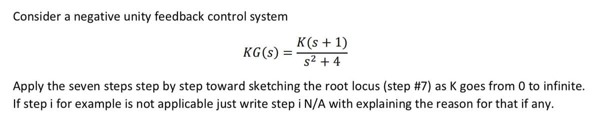 Consider a negative unity feedback control system
KG (s) =
=
K(s + 1)
s² +4
Apply the seven steps step by step toward sketching the root locus (step #7) as K goes from 0 to infinite.
If step i for example is not applicable just write step i N/A with explaining the reason for that if any.