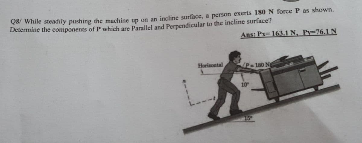 Q8/ While steadily pushing the machine up on an incline surface, a person exerts 180 N force P as shown.
Determine the components of P which are Parallel and Perpendicular to the incline surface?
Ans: Px= 163.1 N, Py-76.1N
Horizontal
/P 180 N
10
15
