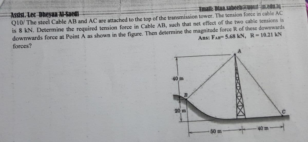 Email: Diaa.sabeeh@uond An.cdu.lq
Assist. Lec Dheyaa Al-Saedi
Q10/ The steel Cable AB and AC are attached to the top of the transmission tower. The tension force in cable AC
is 8 kN. Determine the required tension force in Cable AB, such that net effect of the two cable tensions is
downwards force at Point A as shown in the figure. Then determine the magnitude force R of these downwards
forces?
Ans: FAB= 5.68 kN, R 10.21 kN
40 m
B
20 m
40 m
50 m
