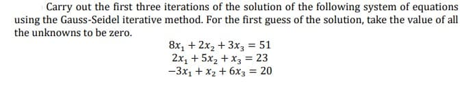 Carry out the first three iterations of the solution of the following system of equations
using the Gauss-Seidel iterative method. For the first guess of the solution, take the value of all
the unknowns to be zero.
8x, + 2x2 + 3x3 = 51
2x, + 5x2 + x3 = 23
-3x1 + x2 + 6x3 = 20
